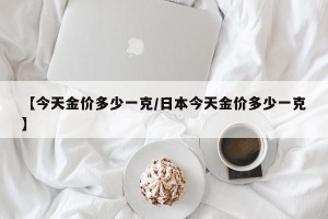 【今天金价多少一克/日本今天金价多少一克】