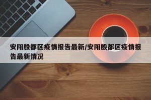 安阳殷都区疫情报告最新/安阳殷都区疫情报告最新情况