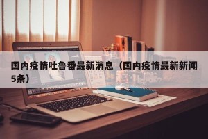 国内疫情吐鲁番最新消息（国内疫情最新新闻5条）