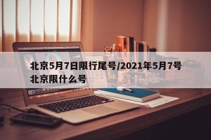 北京5月7日限行尾号/2021年5月7号北京限什么号