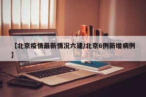 【北京疫情最新情况六建/北京6例新增病例】