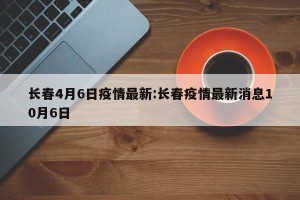 长春4月6日疫情最新:长春疫情最新消息10月6日
