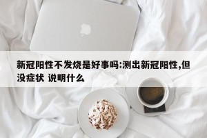 新冠阳性不发烧是好事吗:测出新冠阳性,但没症状 说明什么