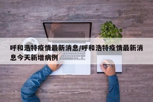 呼和浩特疫情最新消息/呼和浩特疫情最新消息今天新增病例