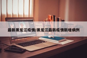 最新黑龙江疫情/黑龙江最新疫情新增病例