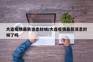 大连疫情最新消息封城/大连疫情最新消息封城了吗