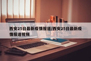西安25日最新疫情报道/西安25日最新疫情报道视频