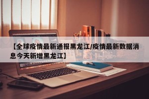 【全球疫情最新通报黑龙江/疫情最新数据消息今天新增黑龙江】