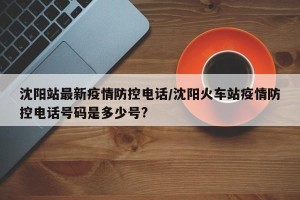 沈阳站最新疫情防控电话/沈阳火车站疫情防控电话号码是多少号?