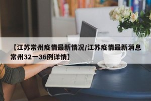 【江苏常州疫情最新情况/江苏疫情最新消息常州32一36例详情】