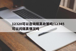 12320可以咨询隔离政策吗/12345可以问隔离情况吗