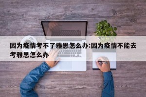因为疫情考不了雅思怎么办:因为疫情不能去考雅思怎么办