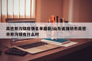 高密井沟镇疫情名单最新/山东省潍坊市高密市井沟镇有什么村