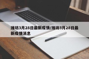 潍坊3月28日最新疫情/潍坊3月28日最新疫情消息