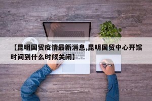 【昆明国贸疫情最新消息,昆明国贸中心开馆时间到什么时候关闭】