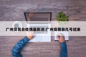 广州交易会疫情最新消:广州交易会几号结束