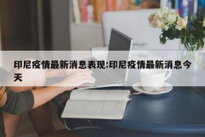 印尼疫情最新消息表现:印尼疫情最新消息今天