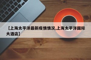 【上海太平洋最新疫情情况,上海太平洋国际大酒店】