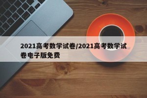 2021高考数学试卷/2021高考数学试卷电子版免费