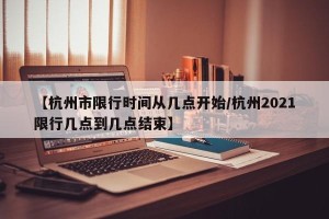 【杭州市限行时间从几点开始/杭州2021限行几点到几点结束】