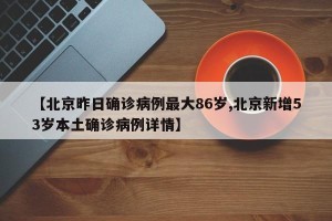 【北京昨日确诊病例最大86岁,北京新增53岁本土确诊病例详情】