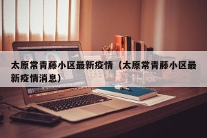 太原常青藤小区最新疫情（太原常青藤小区最新疫情消息）