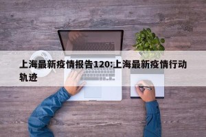 上海最新疫情报告120:上海最新疫情行动轨迹