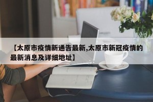 【太原市疫情新通告最新,太原市新冠疫情的最新消息及详细地址】