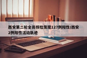 西安第二轮全员核检发现127例阳性/西安2例阳性活动轨迹
