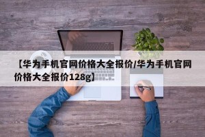 【华为手机官网价格大全报价/华为手机官网价格大全报价128g】