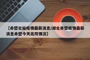 【赤壁北站疫情最新消息/湖北赤壁疫情最新消息赤壁今天出院情况】