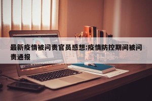 最新疫情被问责官员感想:疫情防控期间被问责通报