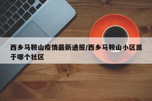 西乡马鞍山疫情最新通报/西乡马鞍山小区属于哪个社区