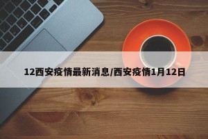 12西安疫情最新消息/西安疫情1月12日