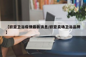 【欧亚卫浴疫情最新消息/欧亚卖场卫浴品牌】