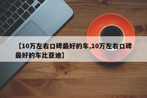 【10万左右口碑最好的车,10万左右口碑最好的车比亚迪】