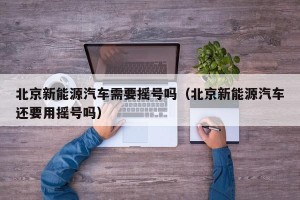 北京新能源汽车需要摇号吗（北京新能源汽车还要用摇号吗）