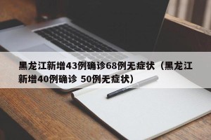 黑龙江新增43例确诊68例无症状（黑龙江新增40例确诊 50例无症状）