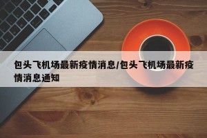 包头飞机场最新疫情消息/包头飞机场最新疫情消息通知