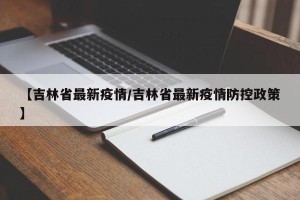 【吉林省最新疫情/吉林省最新疫情防控政策】