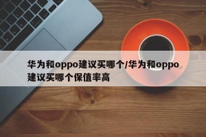 华为和oppo建议买哪个/华为和oppo建议买哪个保值率高