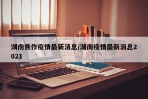 湖南焦作疫情最新消息/湖南疫情最新消息2021