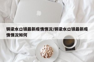 铜梁水口镇最新疫情情况/铜梁水口镇最新疫情情况如何