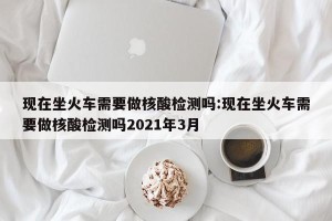 现在坐火车需要做核酸检测吗:现在坐火车需要做核酸检测吗2021年3月