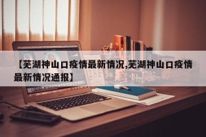 【芜湖神山口疫情最新情况,芜湖神山口疫情最新情况通报】