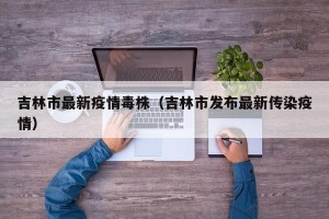 吉林市最新疫情毒株（吉林市发布最新传染疫情）