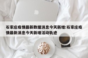 石家庄疫情最新数据消息今天新增:石家庄疫情最新消息今天新增活动轨迹