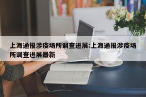 上海通报涉疫场所调查进展:上海通报涉疫场所调查进展最新