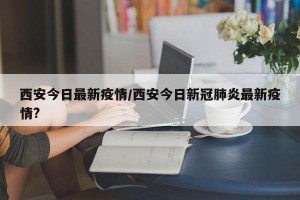 西安今日最新疫情/西安今日新冠肺炎最新疫情?
