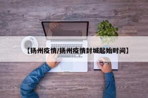 【扬州疫情/扬州疫情封城起始时间】